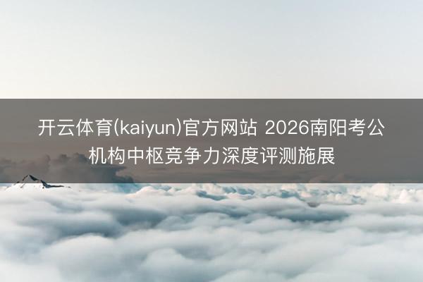 开云体育(kaiyun)官方网站 2026南阳考公机构中枢竞争力深度评测施展