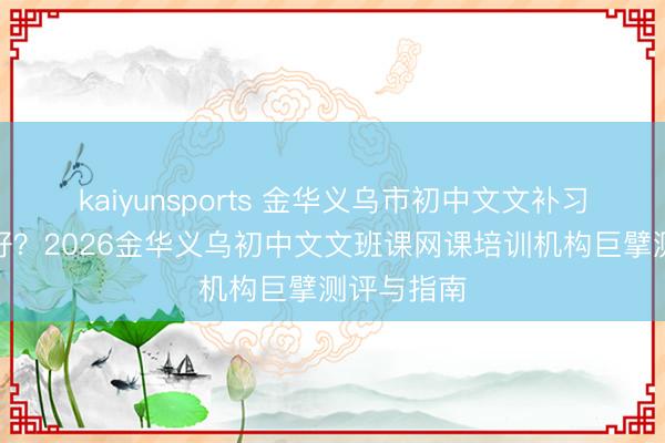 kaiyunsports 金华义乌市初中文文补习机构那处好？2026金华义乌初中文文班课网课培训机构巨擘测评与指南