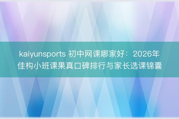 kaiyunsports 初中网课哪家好:2026年佳构小班课果真口碑排行与家长选课锦囊