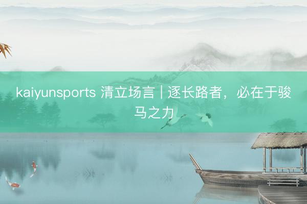kaiyunsports 清立场言 | 逐长路者,必在于骏马之力