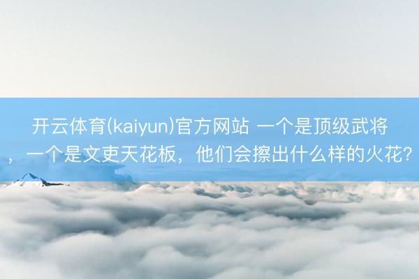 开云体育(kaiyun)官方网站 一个是顶级武将，一个是文吏天花板，他们会擦出什么样的火花？