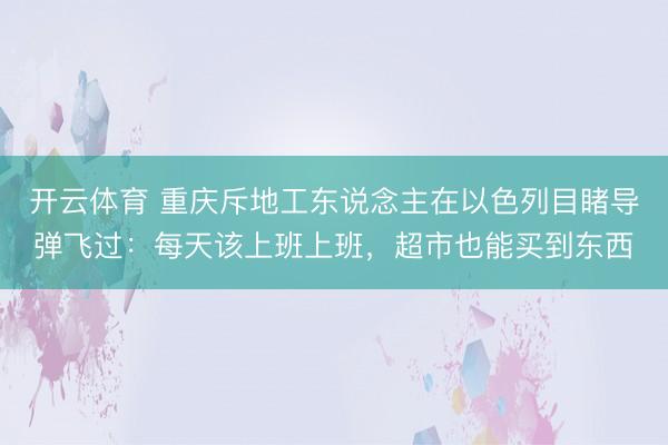 开云体育 重庆斥地工东说念主在以色列目睹导弹飞过:每天该上班上班,超市也能买到东西