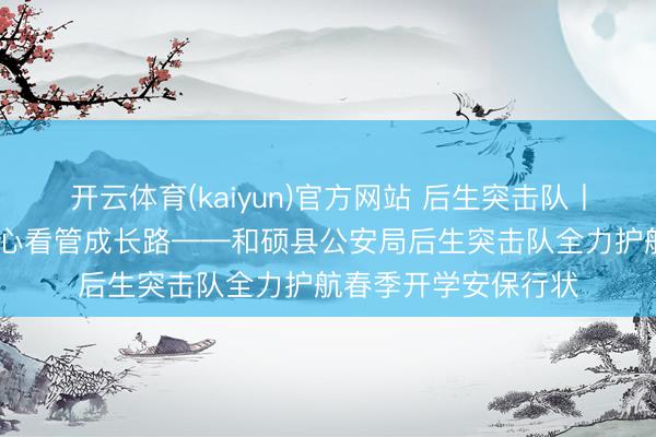 开云体育(kaiyun)官方网站 后生突击队丨芳华护航开学季 初心看管成长路——和硕县公安局后生突击队全力护航春季开学安保行状
