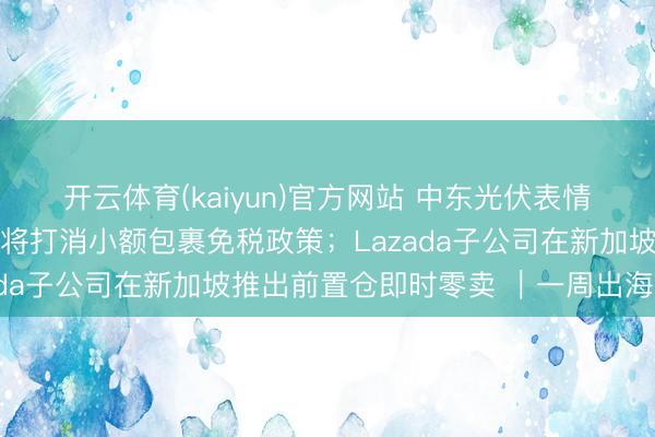 开云体育(kaiyun)官方网站 中东光伏表情短期内委派受阻；欧盟将打消小额包裹免税政策；Lazada子公司在新加坡推出前置仓即时零卖 ｜一周出海参考