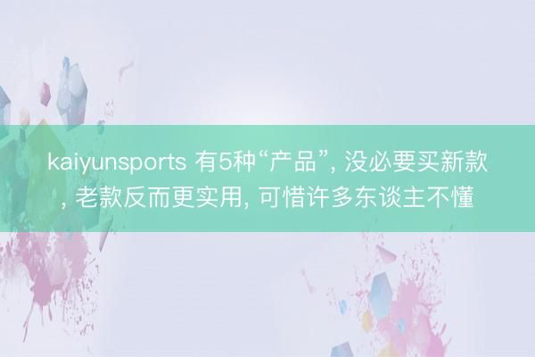 kaiyunsports 有5种“产品”， 没必要买新款， 老款反而更实用， 可惜许多东谈主不懂