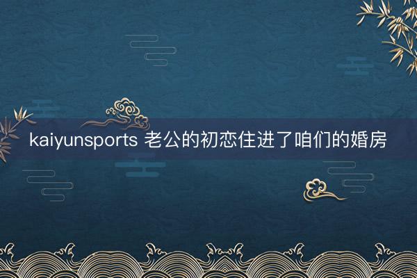 kaiyunsports 老公的初恋住进了咱们的婚房