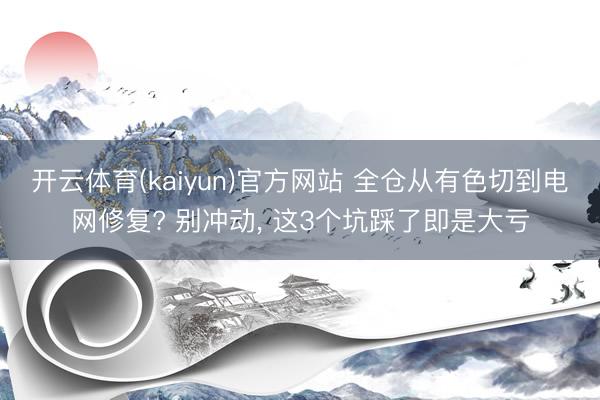 开云体育(kaiyun)官方网站 全仓从有色切到电网修复? 别冲动， 这3个坑踩了即是大亏