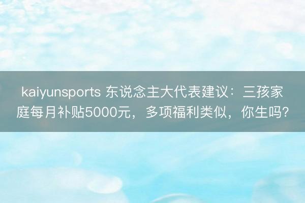 kaiyunsports 东说念主大代表建议：三孩家庭每月补贴5000元，多项福利类似，你生吗？