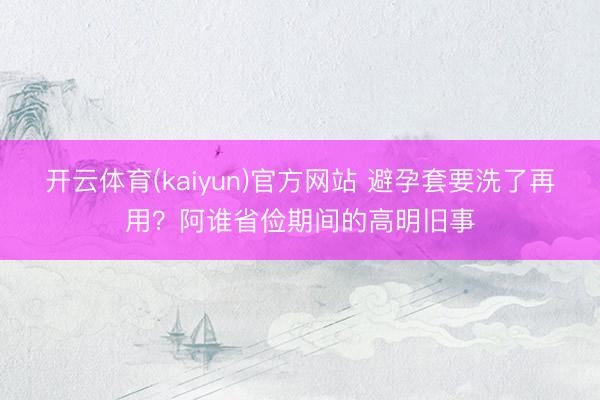 开云体育(kaiyun)官方网站 避孕套要洗了再用？阿谁省俭期间的高明旧事