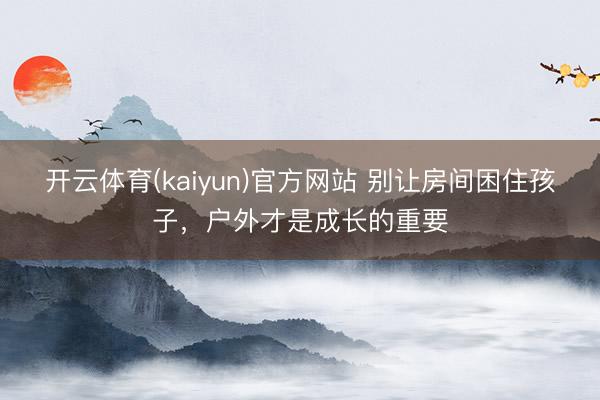 开云体育(kaiyun)官方网站 别让房间困住孩子，户外才是成长的重要