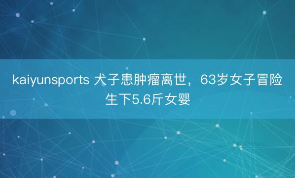 kaiyunsports 犬子患肿瘤离世，63岁女子冒险生下5.6斤女婴
