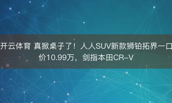 开云体育 真掀桌子了!人人SUV新款狮铂拓界一口价10.99万,剑指本田CR-V