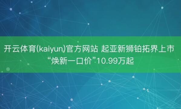 开云体育(kaiyun)官方网站 起亚新狮铂拓界上市 “焕新一口价”10.99万起
