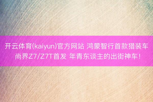 开云体育(kaiyun)官方网站 鸿蒙智行首款猎装车 尚界Z7/Z7T首发 年青东谈主的出街神车！