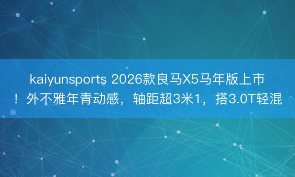 kaiyunsports 2026款良马X5马年版上市!外不雅年青动感,轴距超3米1,搭3.0T轻混