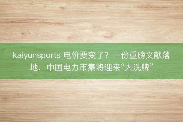 kaiyunsports 电价要变了？一份重磅文献落地，中国电力市集将迎来“大洗牌”