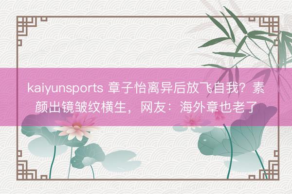 kaiyunsports 章子怡离异后放飞自我？素颜出镜皱纹横生，网友：海外章也老了