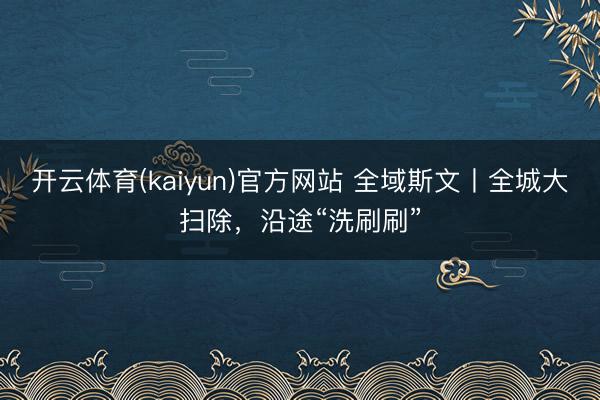 开云体育(kaiyun)官方网站 全域斯文丨全城大扫除，沿途“洗刷刷”
