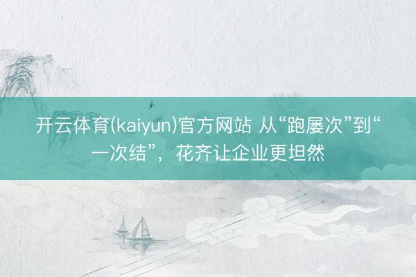 开云体育(kaiyun)官方网站 从“跑屡次”到“一次结”，花齐让企业更坦然