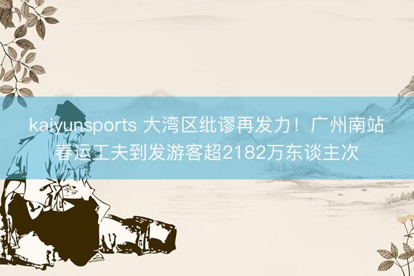 kaiyunsports 大湾区纰谬再发力！广州南站春运工夫到发游客超2182万东谈主次
