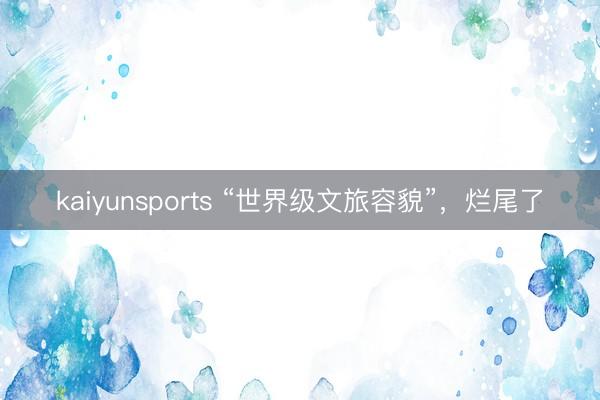 kaiyunsports “世界级文旅容貌”，烂尾了