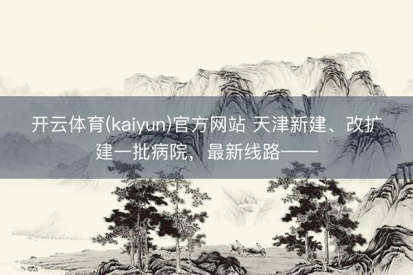 开云体育(kaiyun)官方网站 天津新建、改扩建一批病院,最新线路——