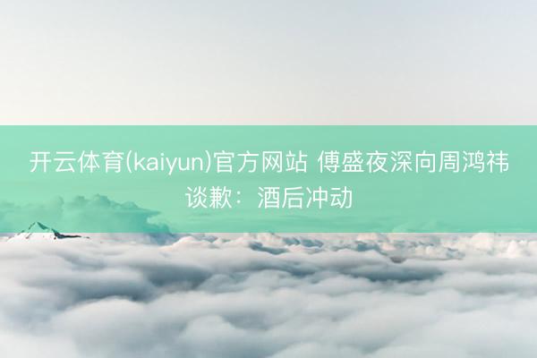 开云体育(kaiyun)官方网站 傅盛夜深向周鸿祎谈歉:酒后冲动