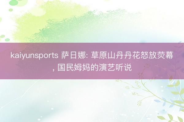 kaiyunsports 萨日娜: 草原山丹丹花怒放荧幕， 国民姆妈的演艺听说