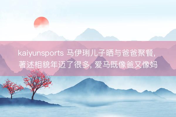kaiyunsports 马伊琍儿子晒与爸爸聚餐， 著述相貌年迈了很多， 爱马既像爸又像妈