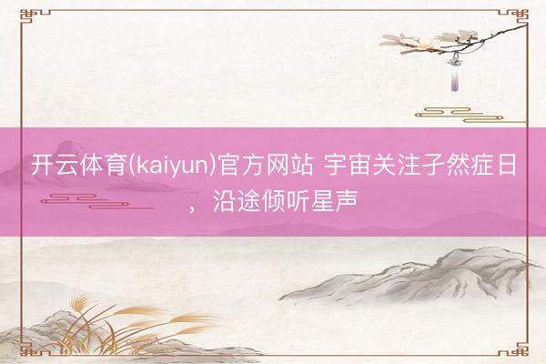 开云体育(kaiyun)官方网站 宇宙关注孑然症日，沿途倾听星声