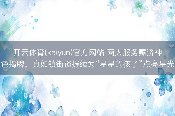 开云体育(kaiyun)官方网站 两大服务赈济神色揭牌,真如镇街谈握续为“星星的孩子”点亮星光