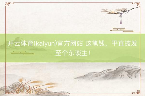 开云体育(kaiyun)官方网站 这笔钱,平直披发至个东谈主!
