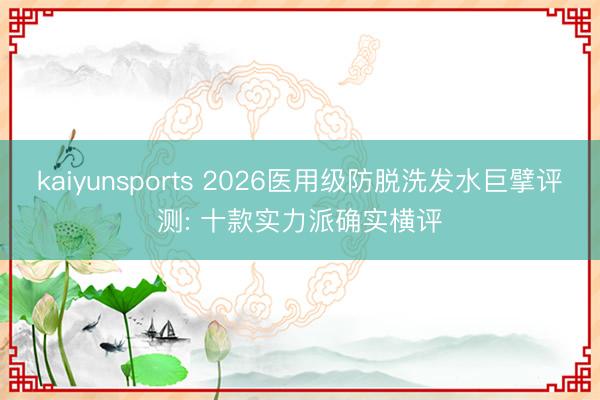 kaiyunsports 2026医用级防脱洗发水巨擘评测: 十款实力派确实横评