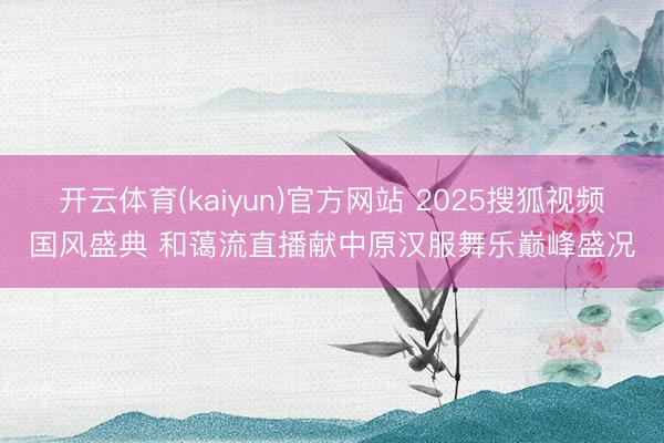 开云体育(kaiyun)官方网站 2025搜狐视频国风盛典 和蔼流直播献中原汉服舞乐巅峰盛况