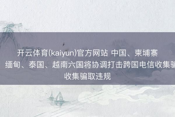 开云体育(kaiyun)官方网站 中国、柬埔寨、老挝、缅甸、泰国、越南六国将协调打击跨国电信收集骗取违规