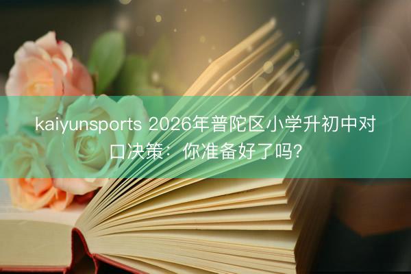 kaiyunsports 2026年普陀区小学升初中对口决策：你准备好了吗？
