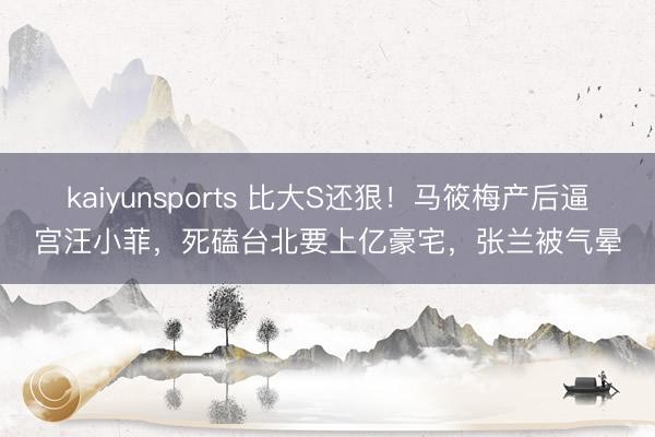 kaiyunsports 比大S还狠!马筱梅产后逼宫汪小菲,死磕台北要上亿豪宅,张兰被气晕