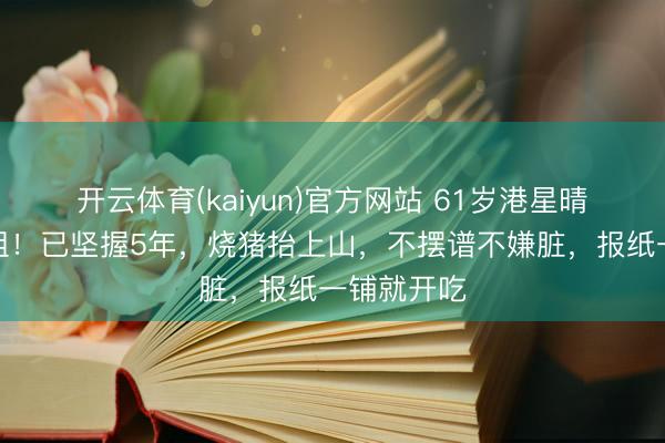 开云体育(kaiyun)官方网站 61岁港星晴明回乡祭祖!已坚握5年,烧猪抬上山,不摆谱不嫌脏,报纸一铺就开吃