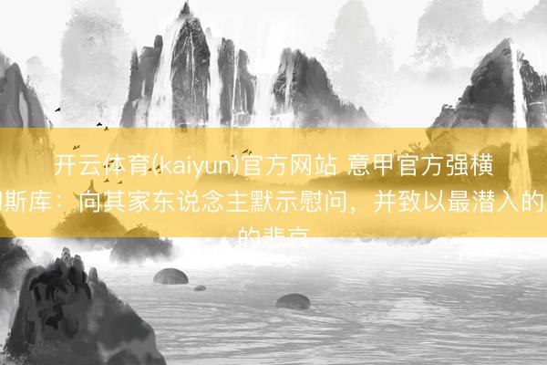 开云体育(kaiyun)官方网站 意甲官方强横卢切斯库：向其家东说念主默示慰问，并致以最潜入的悲哀