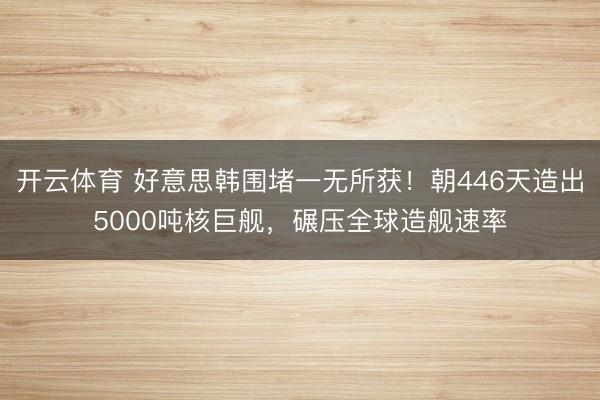 开云体育 好意思韩围堵一无所获!朝446天造出5000吨核巨舰,碾压全球造舰速率