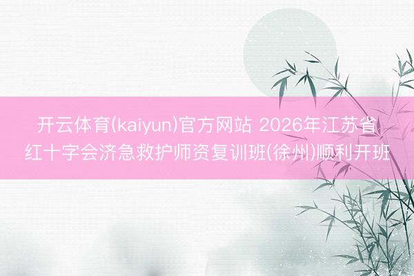 开云体育(kaiyun)官方网站 2026年江苏省红十字会济急救护师资复训班(徐州)顺利开班