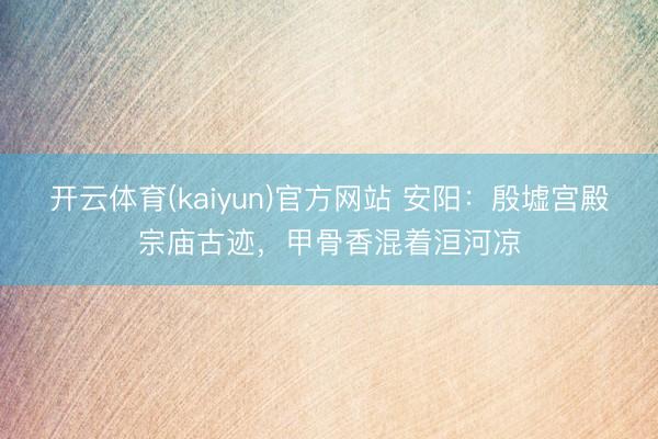 开云体育(kaiyun)官方网站 安阳：殷墟宫殿宗庙古迹，甲骨香混着洹河凉