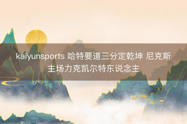 kaiyunsports 哈特要道三分定乾坤 尼克斯主场力克凯尔特东说念主