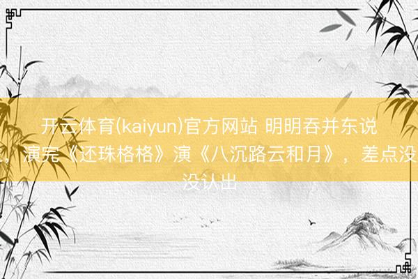 开云体育(kaiyun)官方网站 明明吞并东说念主，演完《还珠格格》演《八沉路云和月》，差点没认出
