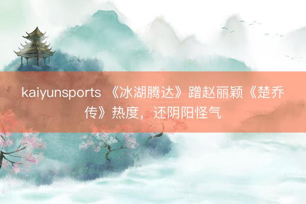 kaiyunsports 《冰湖腾达》蹭赵丽颖《楚乔传》热度,还阴阳怪气