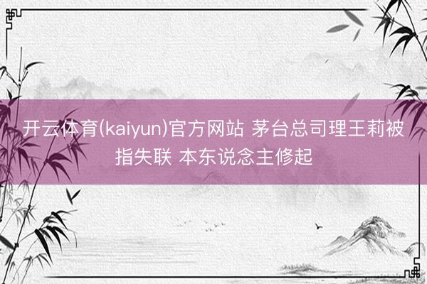 开云体育(kaiyun)官方网站 茅台总司理王莉被指失联 本东说念主修起