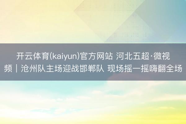 开云体育(kaiyun)官方网站 河北五超·微视频｜沧州队主场迎战邯郸队 现场摇一摇嗨翻全场