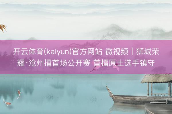 开云体育(kaiyun)官方网站 微视频｜狮城荣耀·沧州擂首场公开赛 首擂原土选手镇守