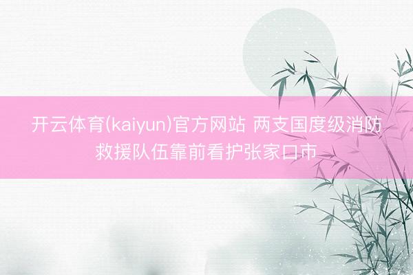 开云体育(kaiyun)官方网站 两支国度级消防救援队伍靠前看护张家口市