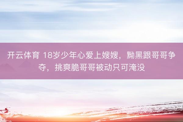 开云体育 18岁少年心爱上嫂嫂，黝黑跟哥哥争夺，挑爽脆哥哥被动只可淹没
